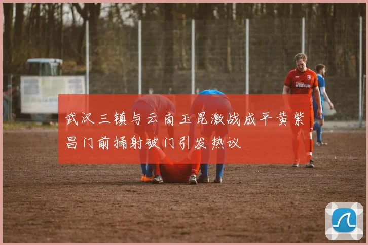 武汉三镇与云南玉昆激战成平黄紫昌门前捅射破门引发热议