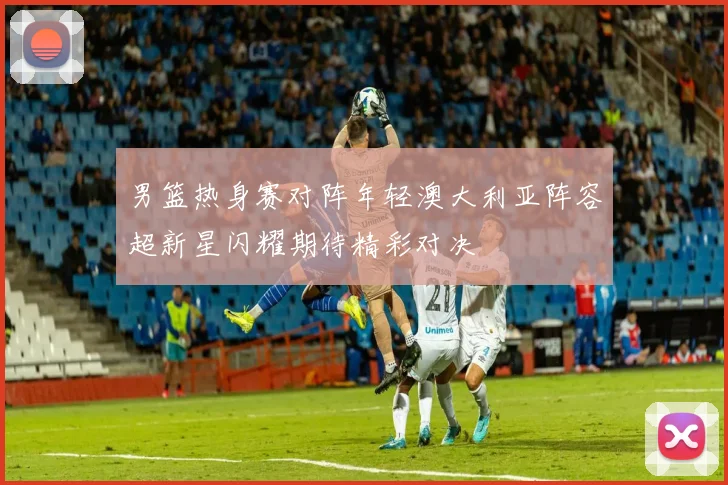 男篮热身赛对阵年轻澳大利亚阵容超新星闪耀期待精彩对决