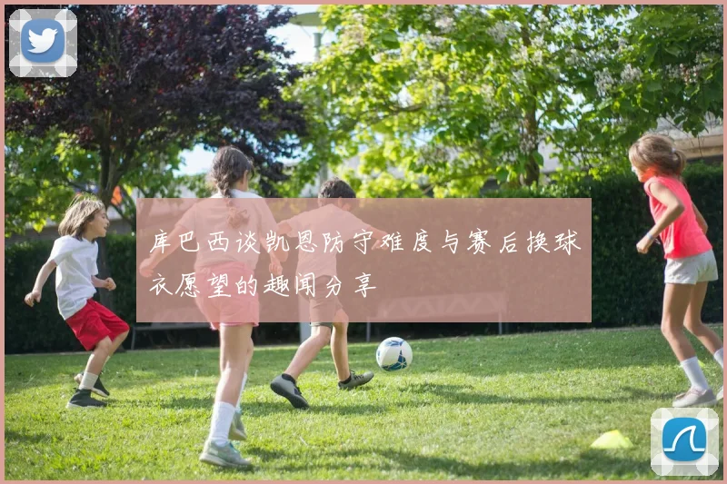 库巴西谈凯恩防守难度与赛后换球衣愿望的趣闻分享