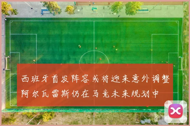 西班牙首发阵容或将迎来意外调整阿尔瓦雷斯仍在马竞未来规划中