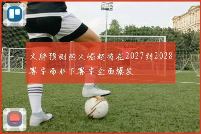 文胖预测热火崛起将在2027到2028赛季而非下赛季全面爆发