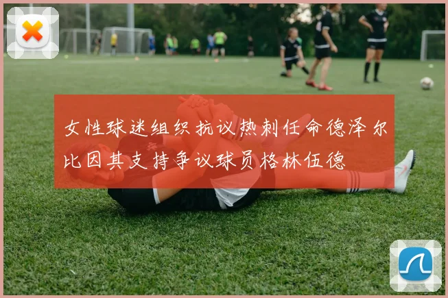 女性球迷组织抗议热刺任命德泽尔比因其支持争议球员格林伍德