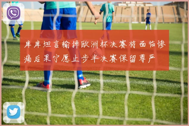 库库坦言输掉欧洲杯决赛将面临惨痛后果宁愿止步半决赛保留尊严