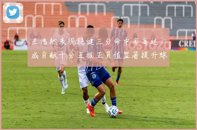 王浩然表现稳健三分命中率高达六成贡献十分五板正负值显著提升球队表现