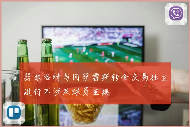 瑟尔洛特与冈萨雷斯转会交易独立进行不涉及球员互换