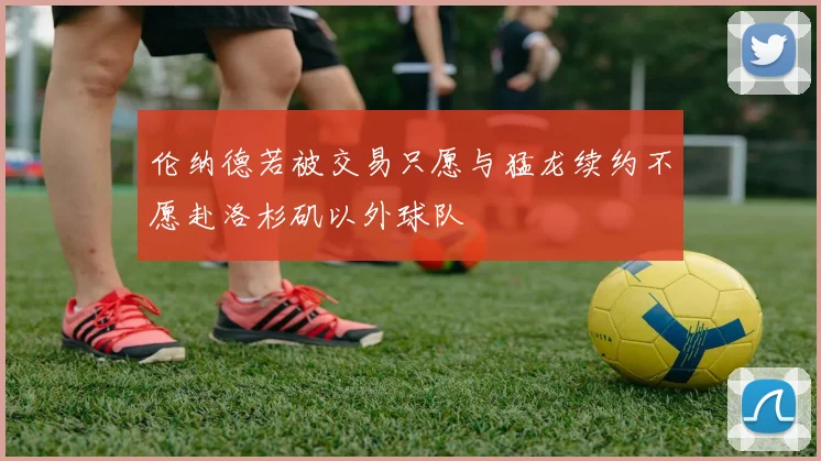 伦纳德若被交易只愿与猛龙续约不愿赴洛杉矶以外球队