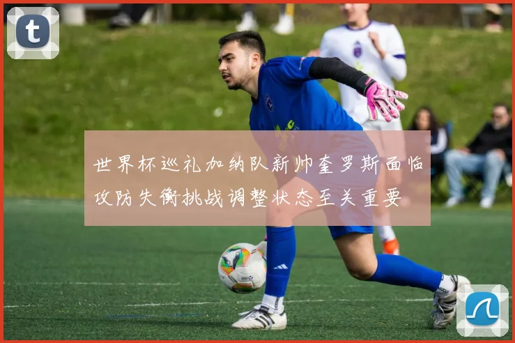世界杯巡礼加纳队新帅奎罗斯面临攻防失衡挑战调整状态至关重要