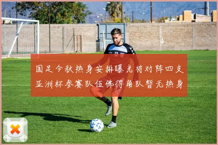 国足今秋热身安排曝光将对阵四支亚洲杯参赛队伍佛得角队暂无热身计划