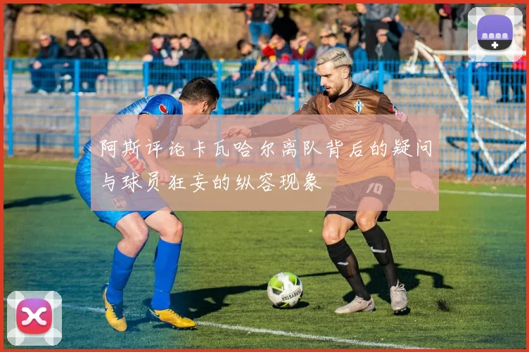 阿斯评论卡瓦哈尔离队背后的疑问与球员狂妄的纵容现象