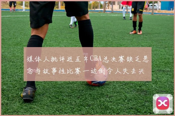 媒体人批评近五年CBA总决赛缺乏悬念与故事性比赛一边倒令人失去兴趣
