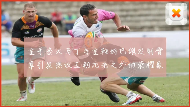 金手套大马丁与金靴姆巴佩定制臂章引发热议五朝元老之外的荣耀象征