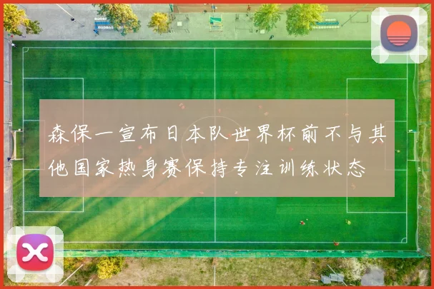 森保一宣布日本队世界杯前不与其他国家热身赛保持专注训练状态