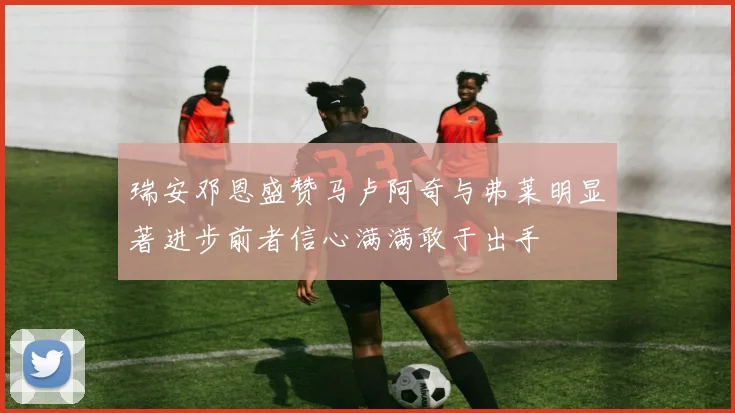 瑞安邓恩盛赞马卢阿奇与弗莱明显著进步前者信心满满敢于出手