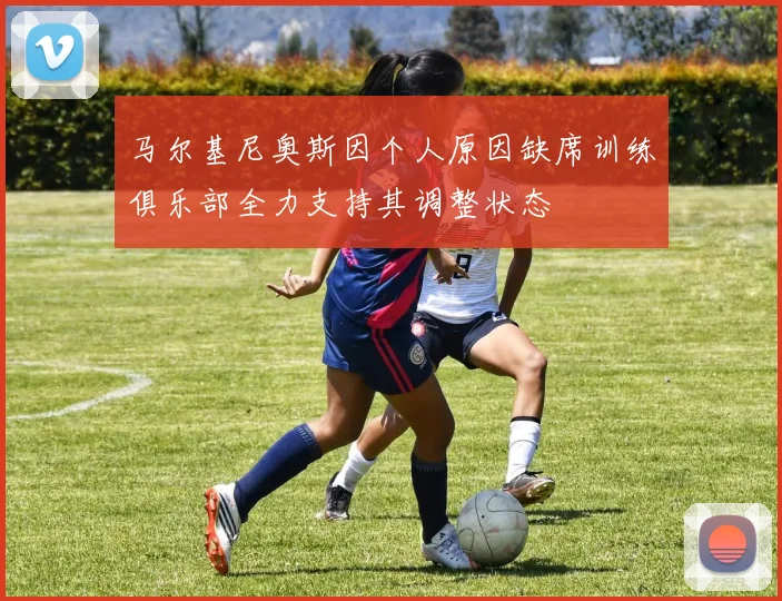 马尔基尼奥斯因个人原因缺席训练俱乐部全力支持其调整状态