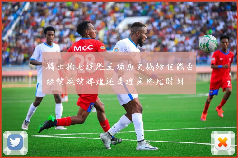 骑士抢七连胜五场历史战绩佳能否继续延续辉煌还是迎来终结时刻