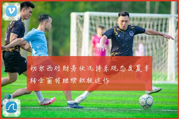 切尔西对财务状况持乐观态度夏季转会窗将继续积极运作