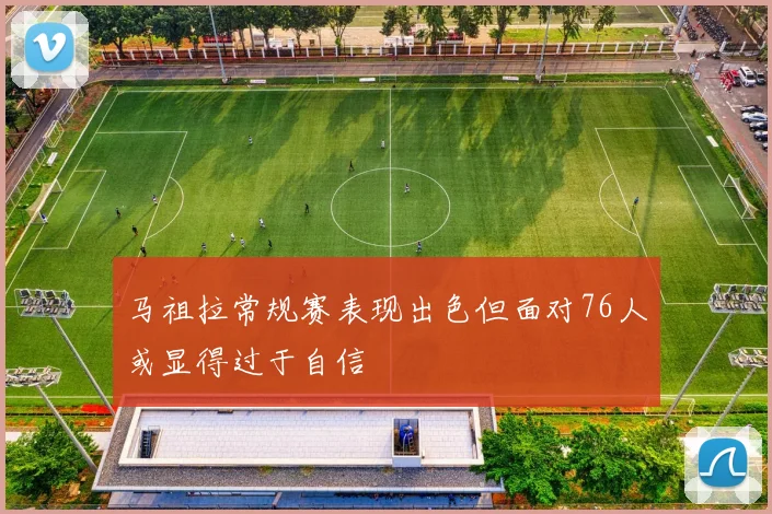 马祖拉常规赛表现出色但面对76人或显得过于自信
