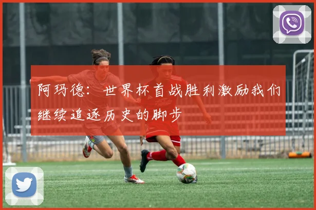 阿玛德：世界杯首战胜利激励我们继续追逐历史的脚步