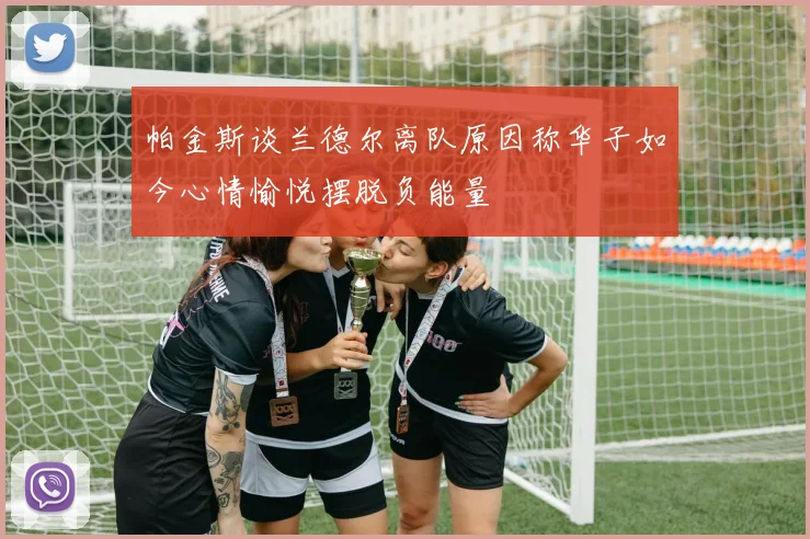 帕金斯谈兰德尔离队原因称华子如今心情愉悦摆脱负能量
