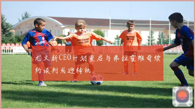 尤文新CEO计划重启与弗拉霍维奇续约谈判或迎转机