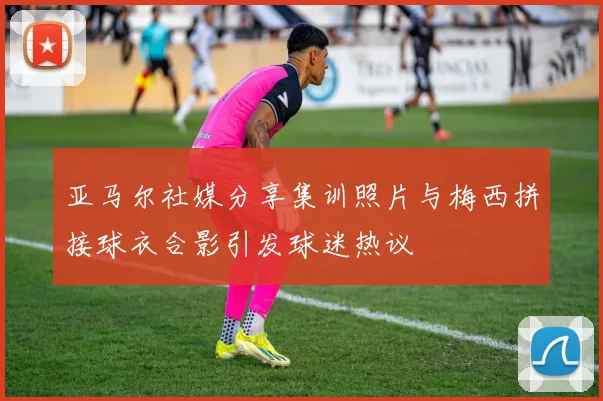 亚马尔社媒分享集训照片与梅西拼接球衣合影引发球迷热议