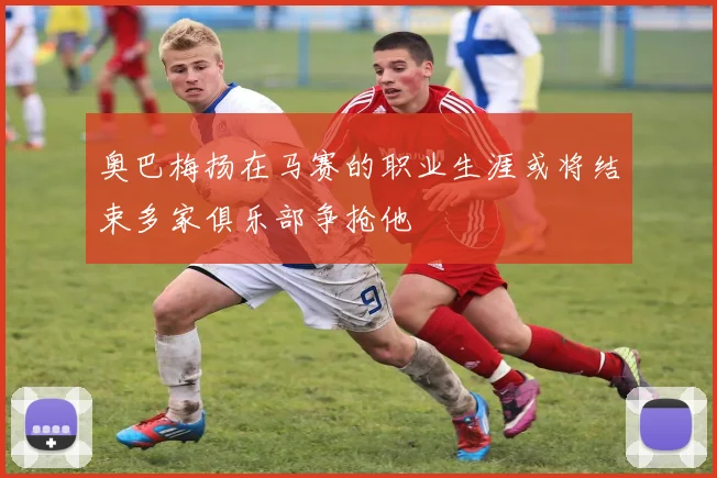 奥巴梅扬在马赛的职业生涯或将结束多家俱乐部争抢他