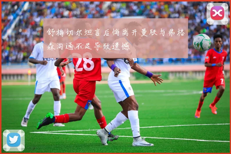 舒梅切尔坦言后悔离开曼联与弗格森沟通不足导致遗憾